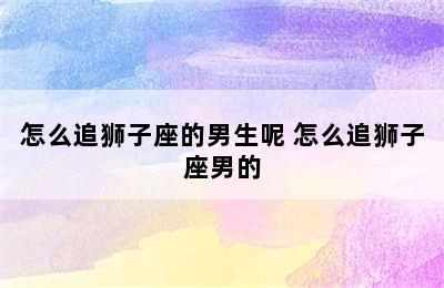 怎么追狮子座的男生呢 怎么追狮子座男的